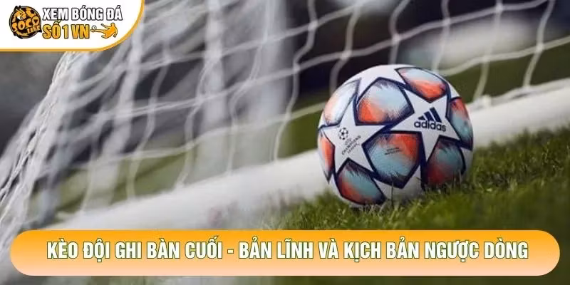 Kèo Đội Ghi Bàn Cuối – Bản Lĩnh Và Kịch Bản Ngược Dòng